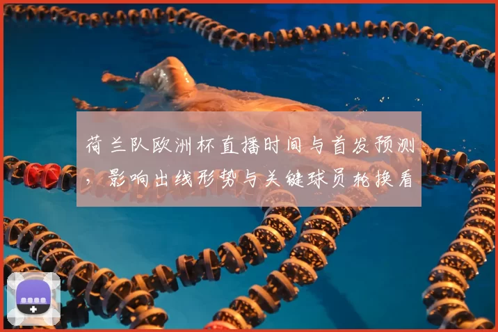 荷兰队欧洲杯直播时间与首发预测，影响出线形势与关键球员轮换看点