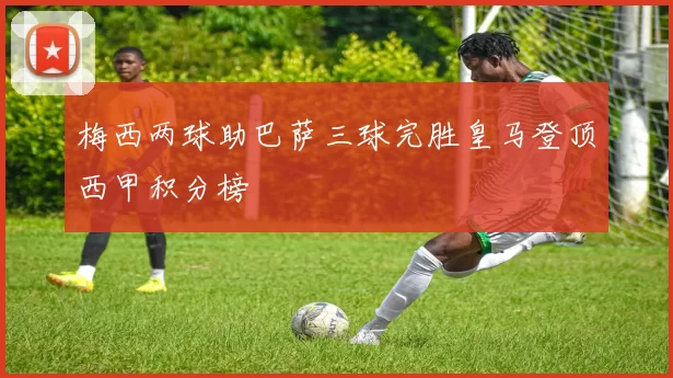 梅西两球助巴萨三球完胜皇马登顶西甲积分榜