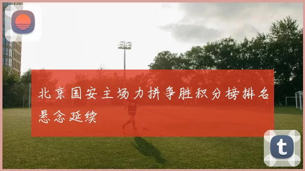 北京国安主场力拼争胜积分榜排名悬念延续