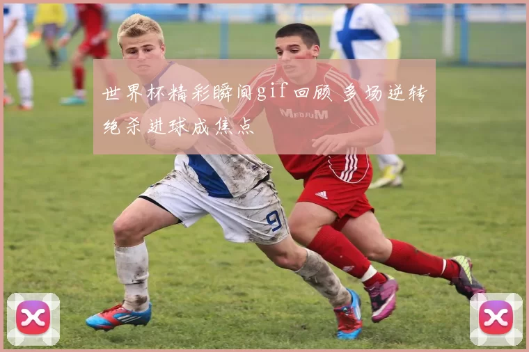 世界杯精彩瞬间gif回顾 多场逆转绝杀进球成焦点