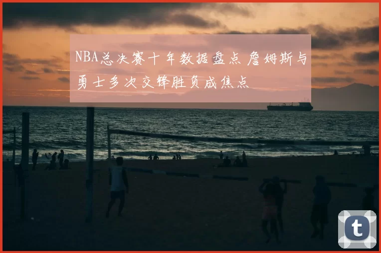NBA总决赛十年数据盘点 詹姆斯与勇士多次交锋胜负成焦点