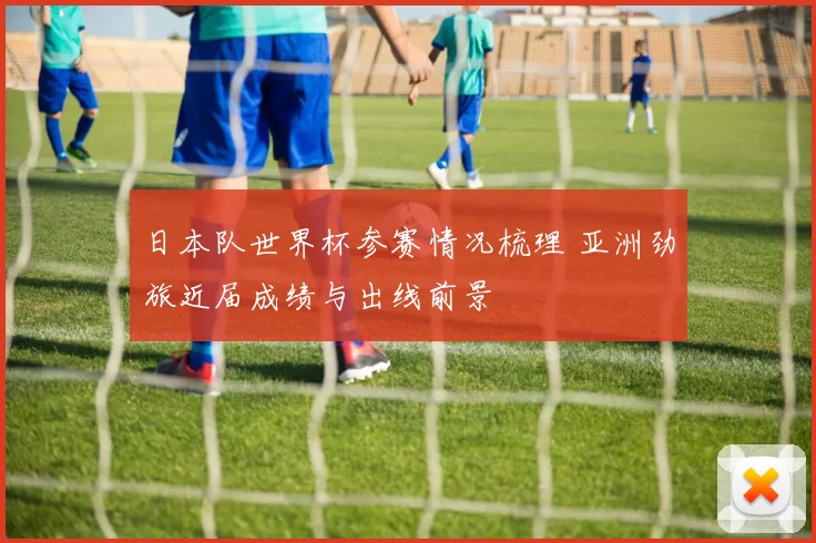 日本队世界杯参赛情况梳理 亚洲劲旅近届成绩与出线前景