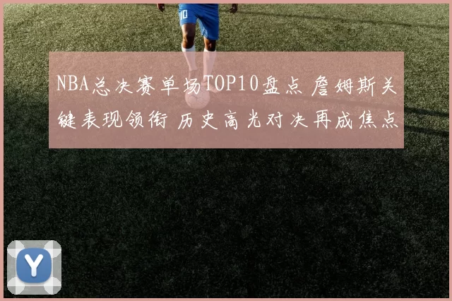 NBA总决赛单场TOP10盘点 詹姆斯关键表现领衔 历史高光对决再成焦点