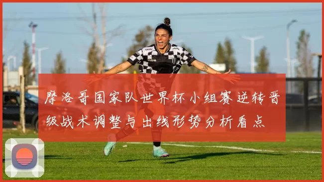 摩洛哥国家队世界杯小组赛逆转晋级战术调整与出线形势分析看点