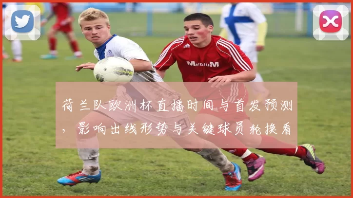 荷兰队欧洲杯直播时间与首发预测，影响出线形势与关键球员轮换看点