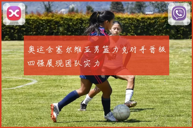 奥运会塞尔维亚男篮力克对手晋级四强展现团队实力