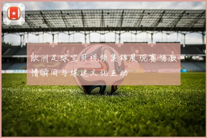 欧洲足球宝贝视频集锦展现赛场激情瞬间与球迷文化互动