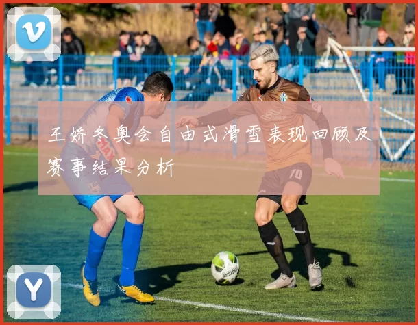 王娇冬奥会自由式滑雪表现回顾及赛事结果分析