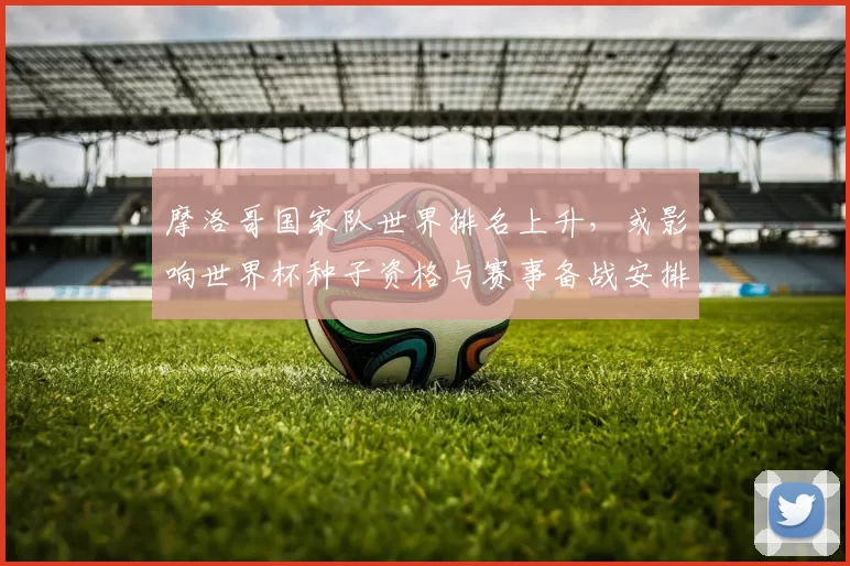 摩洛哥国家队世界排名上升,或影响世界杯种子资格与赛事备战安排