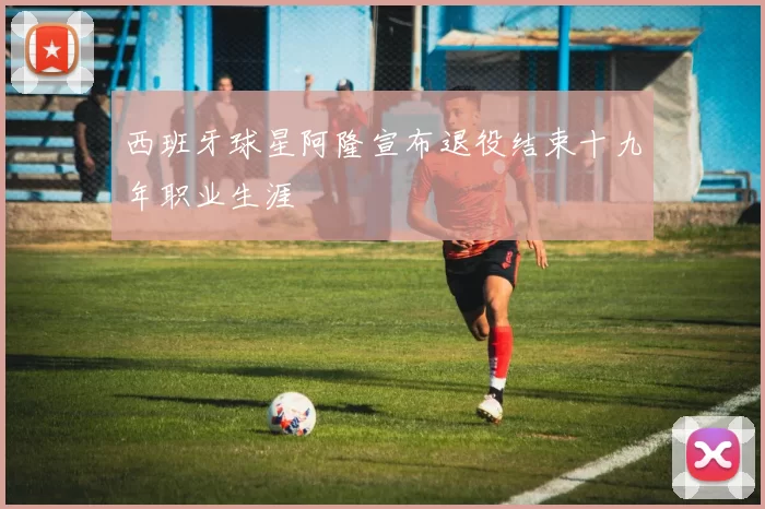 西班牙球星阿隆宣布退役结束十九年职业生涯