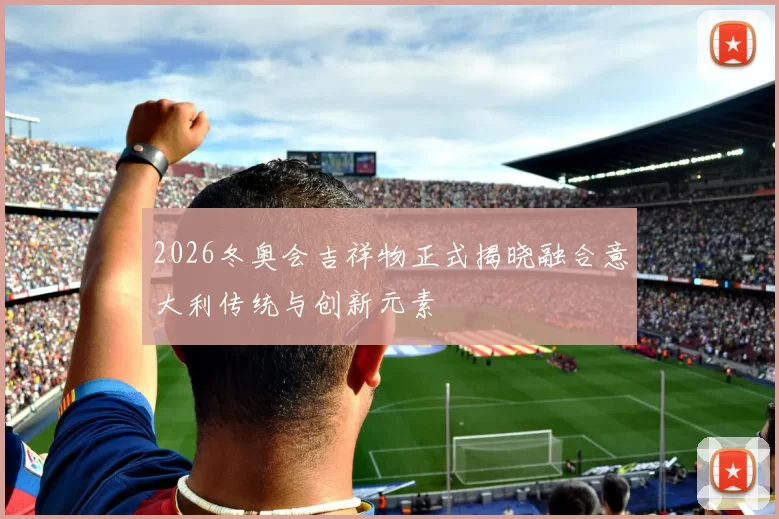 2026冬奥会吉祥物正式揭晓融合意大利传统与创新元素