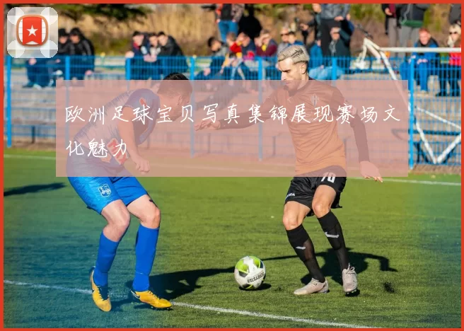 欧洲足球宝贝写真集锦展现赛场文化魅力